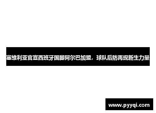 塞维利亚官宣西班牙国脚阿尔巴加盟，球队后防再现新生力量