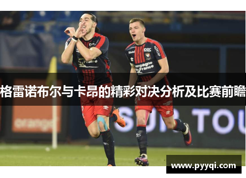 格雷诺布尔与卡昂的精彩对决分析及比赛前瞻